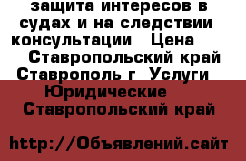 защита интересов в судах и на следствии ,консультации › Цена ­ 500 - Ставропольский край, Ставрополь г. Услуги » Юридические   . Ставропольский край